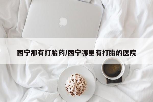 打胎药网上购买西宁那有打胎药/西宁哪里有打胎的医院