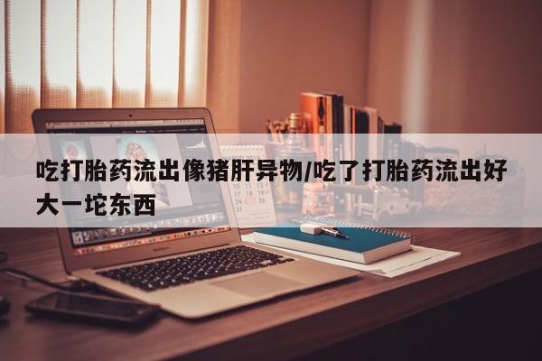 打胎药网上购买吃打胎药流出像猪肝异物/吃了打胎药流出好大一坨东西