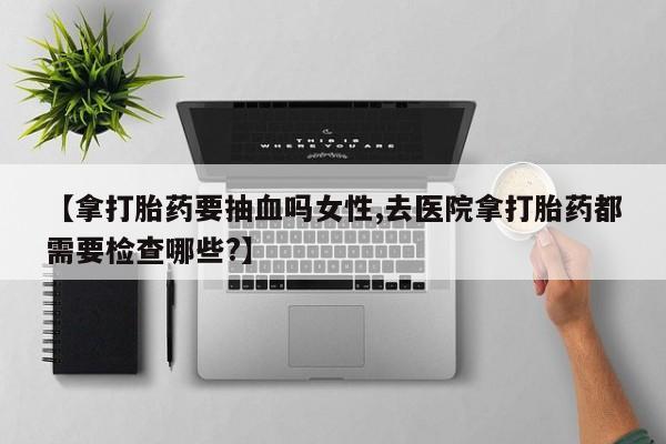 打胎药网上购买【拿打胎药要抽血吗女性,去医院拿打胎药都需要检查哪些?】