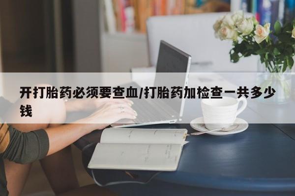 打胎药网上购买开打胎药必须要查血/打胎药加检查一共多少钱