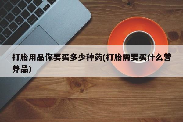 打胎药网上购买打胎用品你要买多少种药(打胎需要买什么营养品)