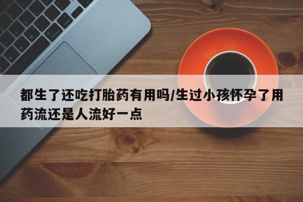 打胎药网上购买都生了还吃打胎药有用吗/生过小孩怀孕了用药流还是人流好一点