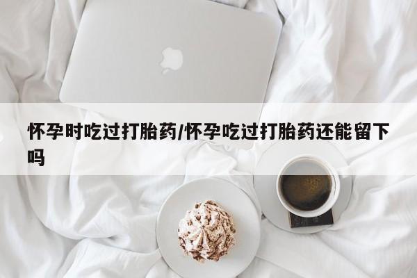 打胎药网上购买怀孕时吃过打胎药/怀孕吃过打胎药还能留下吗
