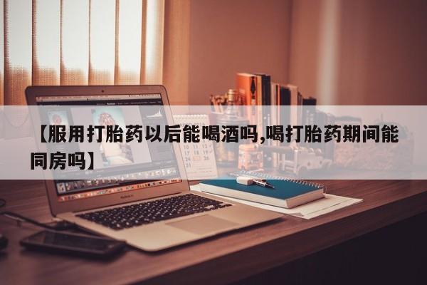 打胎药网上购买【服用打胎药以后能喝酒吗,喝打胎药期间能同房吗】