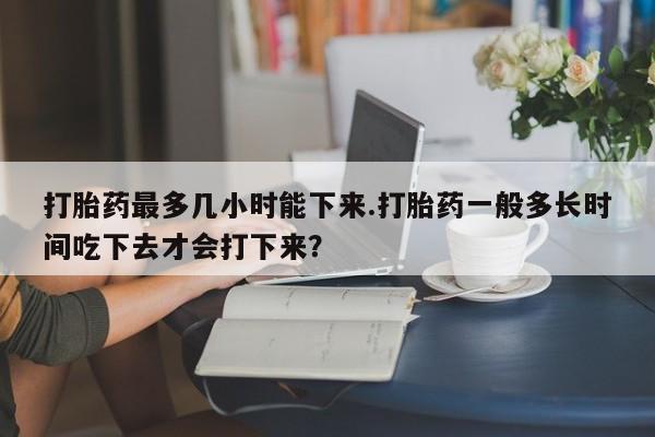 打胎药网上购买打胎药最多几小时能下来.打胎药一般多长时间吃下去才会打下来?