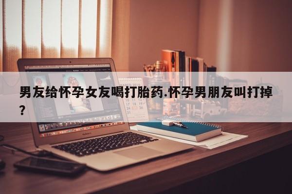 打胎药网上购买男友给怀孕女友喝打胎药.怀孕男朋友叫打掉？