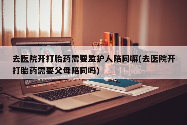 打胎药网上购买去医院开打胎药需要监护人陪同嘛(去医院开打胎药需要父母陪同吗)