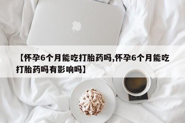 打胎药网上购买【怀孕6个月能吃打胎药吗,怀孕6个月能吃打胎药吗有影响吗】