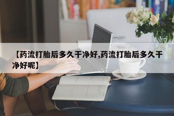 打胎药网上购买【药流打胎后多久干净好,药流打胎后多久干净好呢】