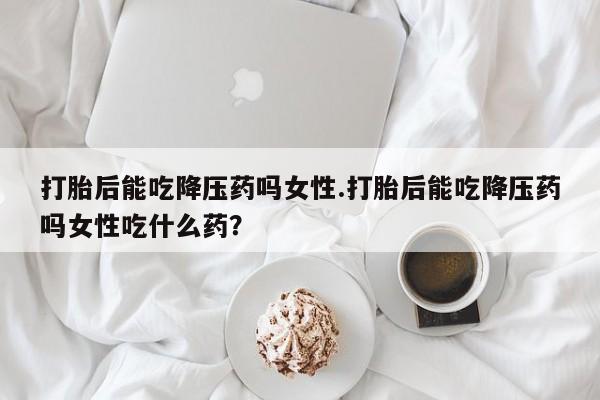 打胎药网上购买打胎后能吃降压药吗女性.打胎后能吃降压药吗女性吃什么药？