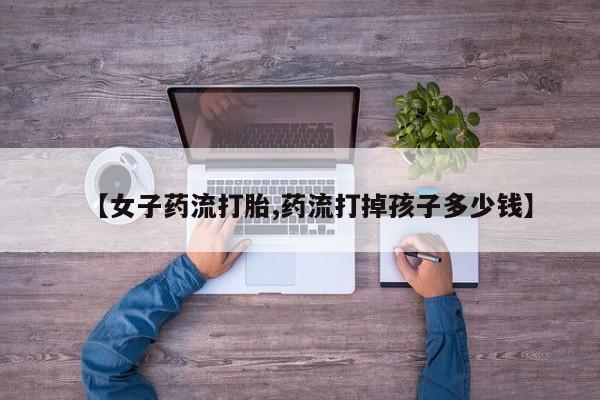 打胎药网上购买【女子药流打胎,药流打掉孩子多少钱】