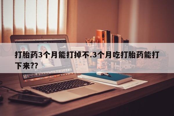 打胎药网上购买打胎药3个月能打掉不.3个月吃打胎药能打下来?？