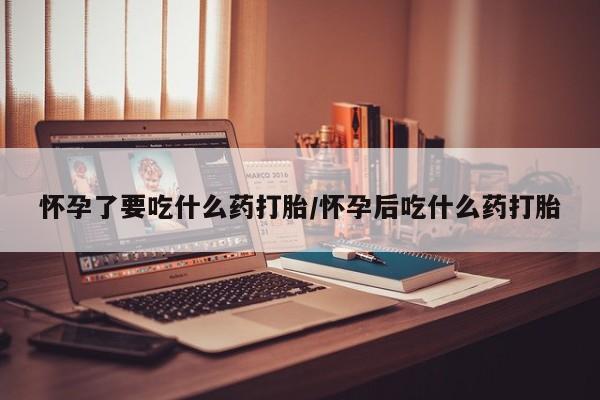 打胎药网上购买怀孕了要吃什么药打胎/怀孕后吃什么药打胎