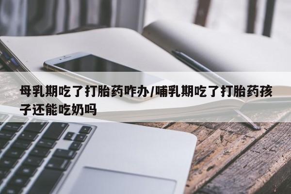 打胎药网上购买母乳期吃了打胎药咋办/哺乳期吃了打胎药孩子还能吃奶吗