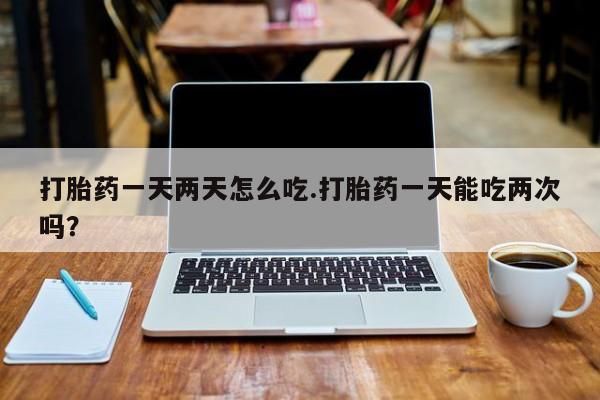 打胎药网上购买打胎药一天两天怎么吃.打胎药一天能吃两次吗？