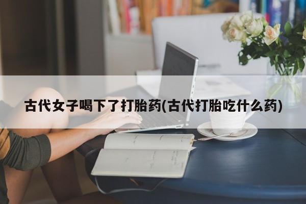 打胎药网上购买古代女子喝下了打胎药(古代打胎吃什么药)