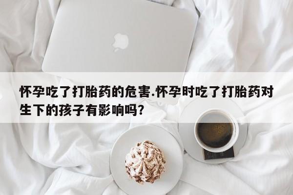 打胎药网上购买怀孕吃了打胎药的危害.怀孕时吃了打胎药对生下的孩子有影响吗？