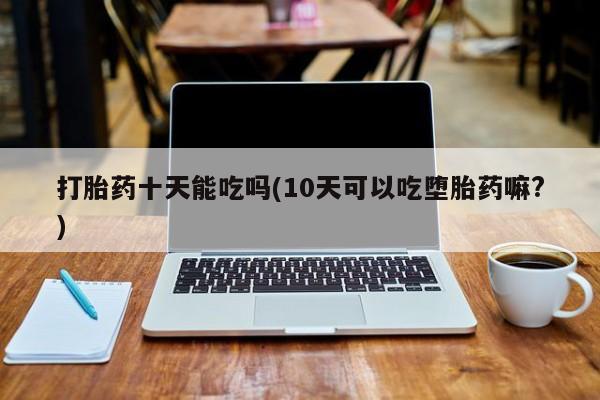 打胎药网上购买打胎药十天能吃吗(10天可以吃堕胎药嘛?)