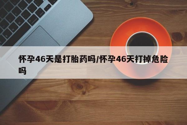 打胎药网上购买怀孕46天是打胎药吗/怀孕46天打掉危险吗