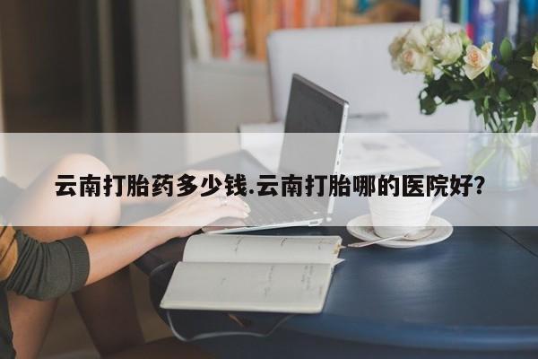打胎药网上购买云南打胎药多少钱.云南打胎哪的医院好？