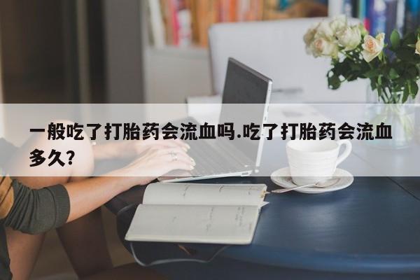 打胎药网上购买一般吃了打胎药会流血吗.吃了打胎药会流血多久？