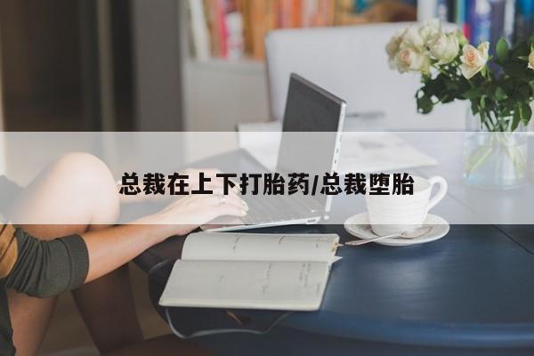 打胎药网上购买总裁在上下打胎药/总裁堕胎