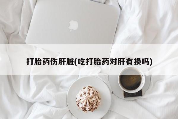 打胎药网上购买打胎药伤肝脏(吃打胎药对肝有损吗)
