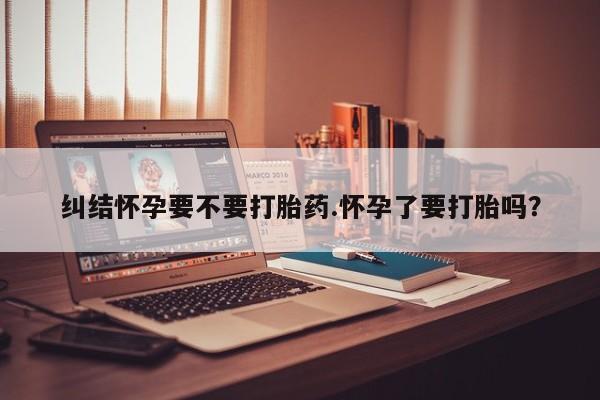 打胎药网上购买纠结怀孕要不要打胎药.怀孕了要打胎吗？