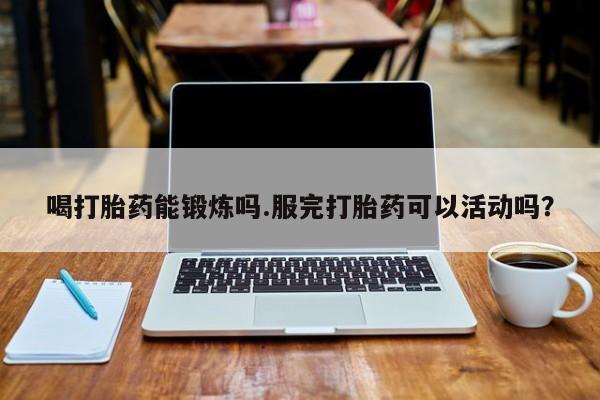 打胎药网上购买喝打胎药能锻炼吗.服完打胎药可以活动吗？