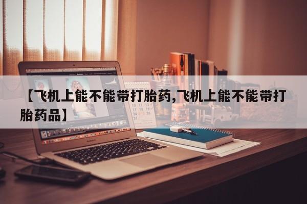 打胎药网上购买【飞机上能不能带打胎药,飞机上能不能带打胎药品】