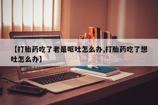 打胎药网上购买【打胎药吃了老是呕吐怎么办,打胎药吃了想吐怎么办】