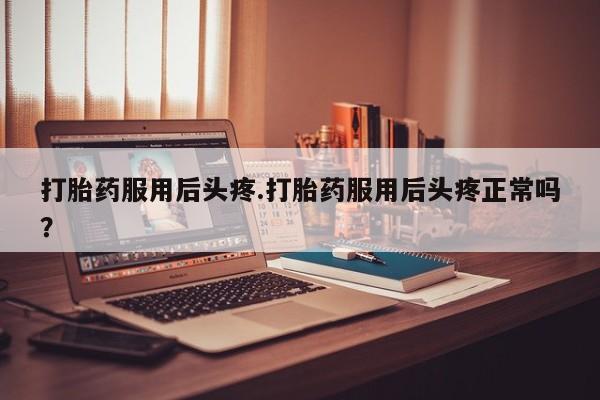 打胎药网上购买打胎药服用后头疼.打胎药服用后头疼正常吗？