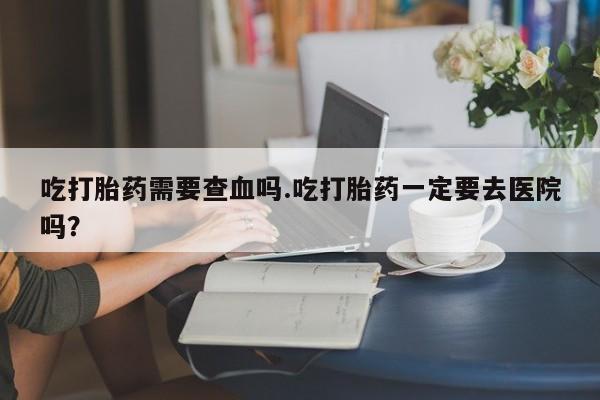打胎药网上购买吃打胎药需要查血吗.吃打胎药一定要去医院吗？