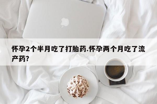 打胎药网上购买怀孕2个半月吃了打胎药.怀孕两个月吃了流产药？