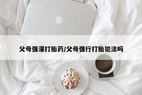 打胎药网上购买父母强灌打胎药/父母强行打胎犯法吗