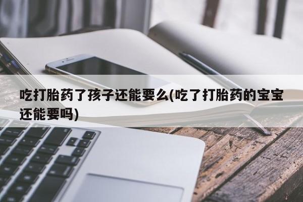 打胎药网上购买吃打胎药了孩子还能要么(吃了打胎药的宝宝还能要吗)