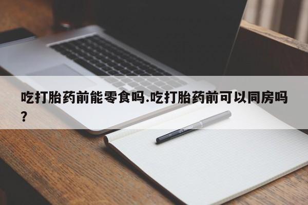 打胎药网上购买吃打胎药前能零食吗.吃打胎药前可以同房吗？