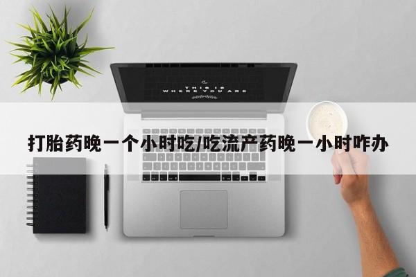 打胎药网上购买打胎药晚一个小时吃/吃流产药晚一小时咋办
