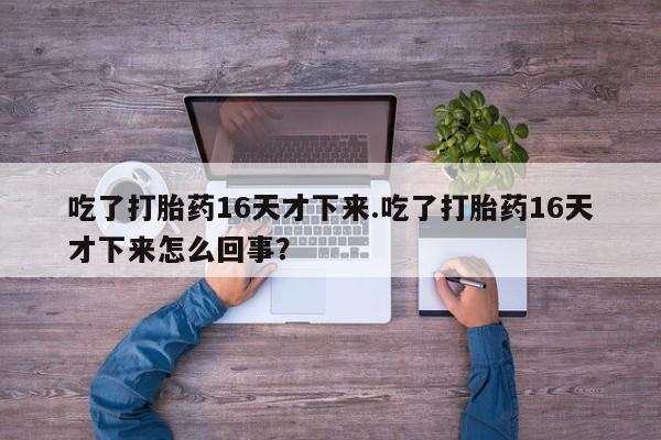 打胎药网上购买吃了打胎药16天才下来.吃了打胎药16天才下来怎么回事？
