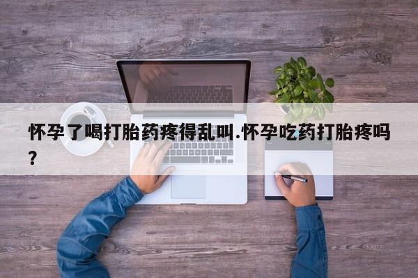 打胎药网上购买怀孕了喝打胎药疼得乱叫.怀孕吃药打胎疼吗？