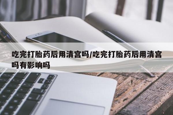 打胎药网上购买吃完打胎药后用清宫吗/吃完打胎药后用清宫吗有影响吗