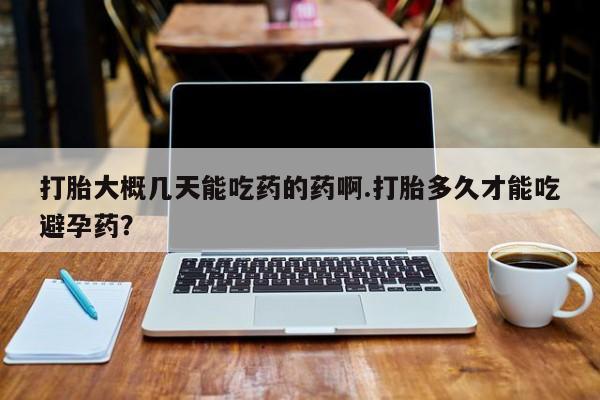 打胎药网上购买打胎大概几天能吃药的药啊.打胎多久才能吃避孕药？