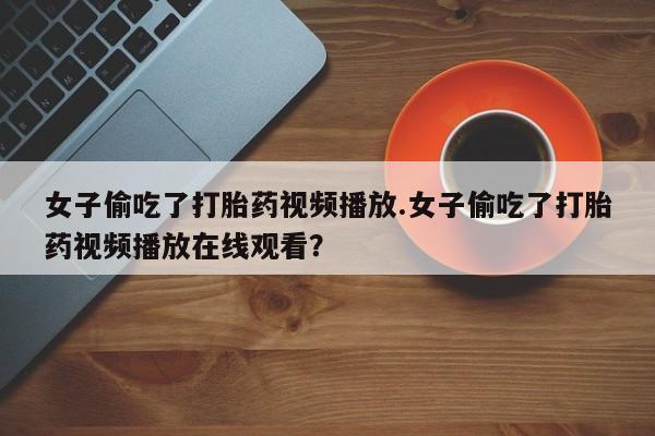 打胎药网上购买女子偷吃了打胎药视频播放.女子偷吃了打胎药视频播放在线观看？