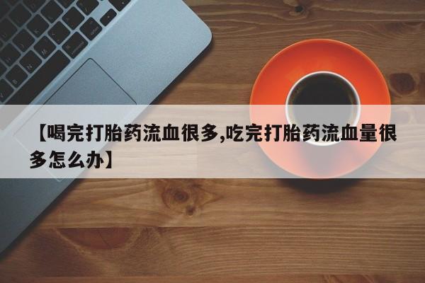打胎药网上购买【喝完打胎药流血很多,吃完打胎药流血量很多怎么办】