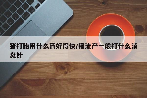 打胎药网上购买猪打胎用什么药好得快/猪流产一般打什么消炎针