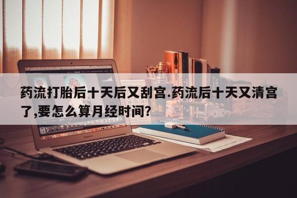 打胎药网上购买药流打胎后十天后又刮宫.药流后十天又清宫了,要怎么算月经时间？