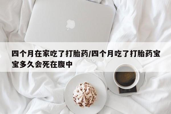 打胎药网上购买四个月在家吃了打胎药/四个月吃了打胎药宝宝多久会死在腹中