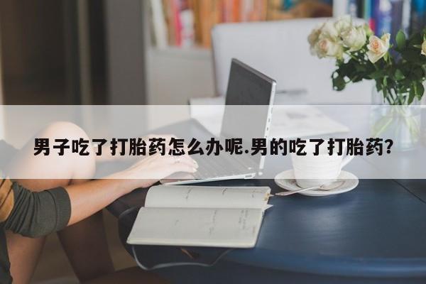 打胎药网上购买男子吃了打胎药怎么办呢.男的吃了打胎药？