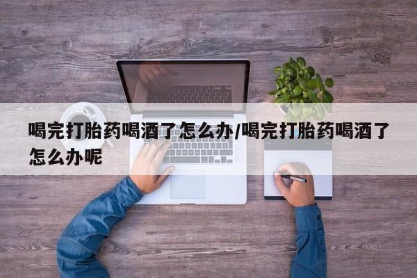 打胎药网上购买喝完打胎药喝酒了怎么办/喝完打胎药喝酒了怎么办呢