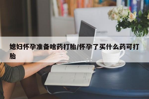 打胎药网上购买媳妇怀孕准备啥药打胎/怀孕了买什么药可打胎